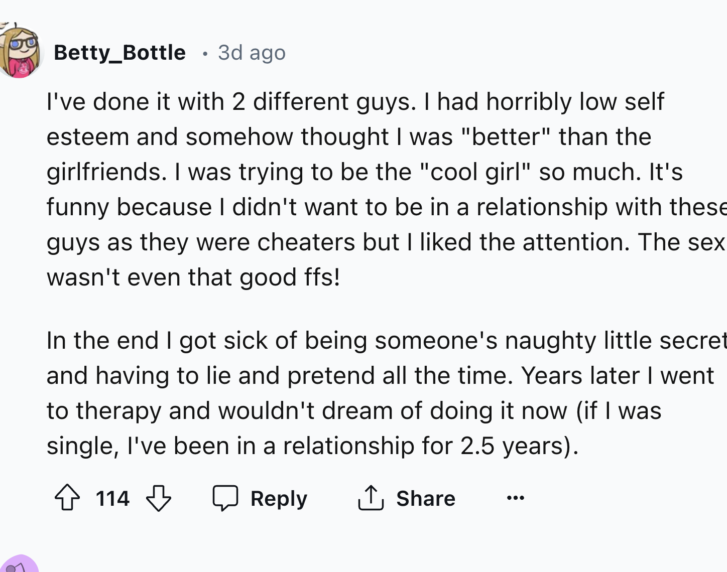number - Betty_Bottle 3d ago I've done it with 2 different guys. I had horribly low self esteem and somehow thought I was "better" than the girlfriends. I was trying to be the "cool girl" so much. It's funny because I didn't want to be in a relationship w